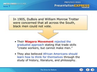 Chapter 25 Section 1
The Cold War Begins
Section 1
The Drive for Reform
• Their Niagara Movement rejected the
gradualist approach stating that trade skills
“create workers, but cannot make men.”
• They also believed African Americans should
learn how to think for themselves through the
study of history, literature, and philosophy.
In 1905, DuBois and William Monroe Trotter
were concerned that all across the South,
black men could not vote.
 
