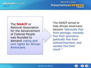 Chapter 25 Section 1
The Cold War Begins
Section 1
The Drive for Reform
The NAACP aimed to
help African Americans
become “physically free
from peonage, mentally
free from ignorance,
politically free from
disfranchisement, and
socially free from
insult.”
The NAACP or
National Association
for the Advancement
of Colored People
was founded to
demand voting and
civil rights for African
Americans.
 