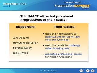 Chapter 25 Section 1
The Cold War Begins
Section 1
The Drive for Reform
The NAACP attracted prominent
Progressives to their cause.
Supporters: Their tactics:
Jane Addams
Ray Stannard Baker
Florence Kelley
Ida B. Wells
• used their newspapers to
publicize the horrors of race
riots and lynchings.
• used the courts to challenge
unfair housing laws.
• promoted professional careers
for African Americans.
 