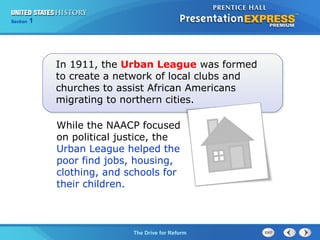 Chapter 25 Section 1
The Cold War Begins
Section 1
The Drive for Reform
In 1911, the Urban League was formed
to create a network of local clubs and
churches to assist African Americans
migrating to northern cities.
While the NAACP focused
on political justice, the
Urban League helped the
poor find jobs, housing,
clothing, and schools for
their children.
 