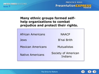Chapter 25 Section 1
The Cold War Begins
Section 1
The Drive for Reform
Many ethnic groups formed self-
help organizations to combat
prejudice and protect their rights.
African Americans NAACP
Jews B’nai Brith
Mexican Americans Mutualistas
Native Americans
Society of American
Indians
 