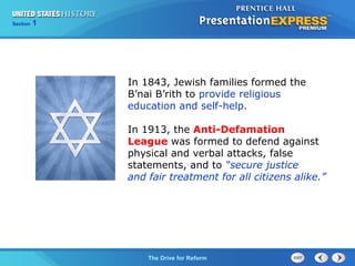 Chapter 25 Section 1
The Cold War Begins
Section 1
The Drive for Reform
In 1843, Jewish families formed the
B’nai B’rith to provide religious
education and self-help.
In 1913, the Anti-Defamation
League was formed to defend against
physical and verbal attacks, false
statements, and to “secure justice
and fair treatment for all citizens alike.”
 