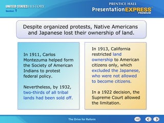 Chapter 25 Section 1
The Cold War Begins
Section 1
The Drive for Reform
In 1911, Carlos
Montezuma helped form
the Society of American
Indians to protest
federal policy.
Nevertheless, by 1932,
two-thirds of all tribal
lands had been sold off.
Despite organized protests, Native Americans
and Japanese lost their ownership of land.
In 1913, California
restricted land
ownership to American
citizens only, which
excluded the Japanese,
who were not allowed
to become citizens.
In a 1922 decision, the
Supreme Court allowed
the limitation.
 