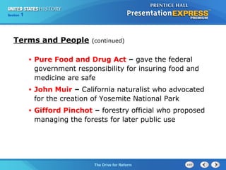 Chapter 25 Section 1
The Cold War Begins
Section 1
The Drive for Reform
Terms and People (continued)
• Pure Food and Drug Act – gave the federal
government responsibility for insuring food and
medicine are safe
• John Muir – California naturalist who advocated
for the creation of Yosemite National Park
• Gifford Pinchot – forestry official who proposed
managing the forests for later public use
 