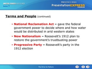Chapter 25 Section 1
The Cold War Begins
Section 1
The Drive for Reform
• National Reclamation Act – gave the federal
government power to decide where and how water
would be distributed in arid western states
• New Nationalism – Roosevelt’s 1912 plan to
restore the government’s trustbusting power
• Progressive Party – Roosevelt’s party in the
1912 election
Terms and People (continued)
 