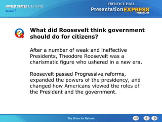 Chapter 25 Section 1
The Cold War Begins
Section 1
The Drive for Reform
What did Roosevelt think government
should do for citizens?
After a number of weak and ineffective
Presidents, Theodore Roosevelt was a
charismatic figure who ushered in a new era.
Roosevelt passed Progressive reforms,
expanded the powers of the presidency, and
changed how Americans viewed the roles of
the President and the government.
 