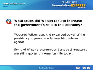 Chapter 25 Section 1
The Cold War Begins
Section 1
The Drive for Reform
Woodrow Wilson used the expanded power of the
presidency to promote a far-reaching reform
agenda.
Some of Wilson’s economic and antitrust measures
are still important in American life today.
What steps did Wilson take to increase
the government’s role in the economy?
 