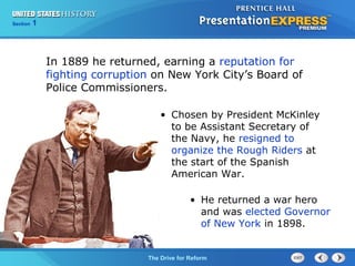 Chapter 25 Section 1
The Cold War Begins
Section 1
The Drive for Reform
• Chosen by President McKinley
to be Assistant Secretary of
the Navy, he resigned to
organize the Rough Riders at
the start of the Spanish
American War.
• He returned a war hero
and was elected Governor
of New York in 1898.
In 1889 he returned, earning a reputation for
fighting corruption on New York City’s Board of
Police Commissioners.
 