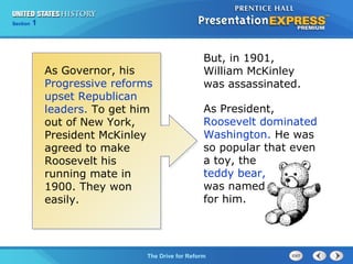 Chapter 25 Section 1
The Cold War Begins
Section 1
The Drive for Reform
But, in 1901,
William McKinley
was assassinated.
As Governor, his
Progressive reforms
upset Republican
leaders. To get him
out of New York,
President McKinley
agreed to make
Roosevelt his
running mate in
1900. They won
easily.
As President,
Roosevelt dominated
Washington. He was
so popular that even
a toy, the
teddy bear,
was named
for him.
 