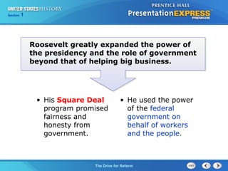 Chapter 25 Section 1
The Cold War Begins
Section 1
The Drive for Reform
Roosevelt greatly expanded the power of
the presidency and the role of government
beyond that of helping big business.
• He used the power
of the federal
government on
behalf of workers
and the people.
• His Square Deal
program promised
fairness and
honesty from
government.
 