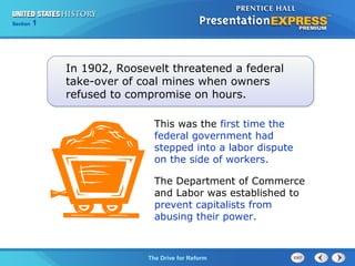 Chapter 25 Section 1
The Cold War Begins
Section 1
The Drive for Reform
In 1902, Roosevelt threatened a federal
take-over of coal mines when owners
refused to compromise on hours.
This was the first time the
federal government had
stepped into a labor dispute
on the side of workers.
The Department of Commerce
and Labor was established to
prevent capitalists from
abusing their power.
 