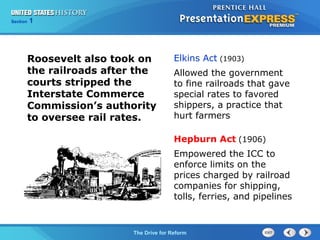 Chapter 25 Section 1
The Cold War Begins
Section 1
The Drive for Reform
Roosevelt also took on
the railroads after the
courts stripped the
Interstate Commerce
Commission’s authority
to oversee rail rates.
Elkins Act (1903)
Allowed the government
to fine railroads that gave
special rates to favored
shippers, a practice that
hurt farmers
Hepburn Act (1906)
Empowered the ICC to
enforce limits on the
prices charged by railroad
companies for shipping,
tolls, ferries, and pipelines
 