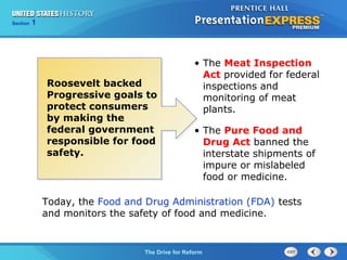 Chapter 25 Section 1
The Cold War Begins
Section 1
The Drive for Reform
Roosevelt backed
Progressive goals to
protect consumers
by making the
federal government
responsible for food
safety.
Today, the Food and Drug Administration (FDA) tests
and monitors the safety of food and medicine.
• The Meat Inspection
Act provided for federal
inspections and
monitoring of meat
plants.
• The Pure Food and
Drug Act banned the
interstate shipments of
impure or mislabeled
food or medicine.
 