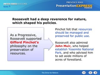 Chapter 25 Section 1
The Cold War Begins
Section 1
The Drive for Reform
Roosevelt had a deep reverence for nature,
which shaped his policies.
As a Progressive,
Roosevelt supported
Gifford Pinchot’s
philosophy on the
preservation of
resources.
Pinchot felt that resources
should be managed and
preserved for public use.
Roosevelt also admired
John Muir, who helped
establish Yosemite National
Park, and who advised him
to set aside millions of
acres of forestland.
 
