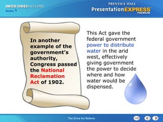 Chapter 25 Section 1
The Cold War Begins
Section 1
The Drive for Reform
This Act gave the
federal government
power to distribute
water in the arid
west, effectively
giving government
the power to decide
where and how
water would be
dispensed.
In another
example of the
government’s
authority,
Congress passed
the National
Reclamation
Act of 1902.
 