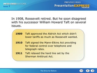 Chapter 25 Section 1
The Cold War Begins
Section 1
The Drive for Reform
1909 Taft approved the Aldrich Act which didn’t
lower tariffs as much as Roosevelt wanted.
1910 Taft signed the Mann-Elkins Act providing
for federal control over telephone and
telegraph rates.
1911 Taft relaxed the hard line set by the
Sherman Antitrust Act.
In 1908, Roosevelt retired. But he soon disagreed
with his successor William Howard Taft on several
issues.
 