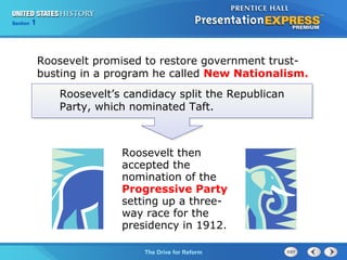 Chapter 25 Section 1
The Cold War Begins
Section 1
The Drive for Reform
Roosevelt promised to restore government trust-
busting in a program he called New Nationalism.
Roosevelt then
accepted the
nomination of the
Progressive Party
setting up a three-
way race for the
presidency in 1912.
Roosevelt’s candidacy split the Republican
Party, which nominated Taft.
 