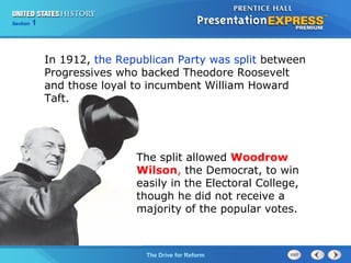 Chapter 25 Section 1
The Cold War Begins
Section 1
The Drive for Reform
In 1912, the Republican Party was split between
Progressives who backed Theodore Roosevelt
and those loyal to incumbent William Howard
Taft.
The split allowed Woodrow
Wilson, the Democrat, to win
easily in the Electoral College,
though he did not receive a
majority of the popular votes.
 
