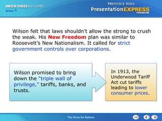 Chapter 25 Section 1
The Cold War Begins
Section 1
The Drive for Reform
Wilson promised to bring
down the “triple wall of
privilege,” tariffs, banks, and
trusts.
In 1913, the
Underwood Tariff
Act cut tariffs
leading to lower
consumer prices.
Wilson felt that laws shouldn’t allow the strong to crush
the weak. His New Freedom plan was similar to
Roosevelt’s New Nationalism. It called for strict
government controls over corporations.
 