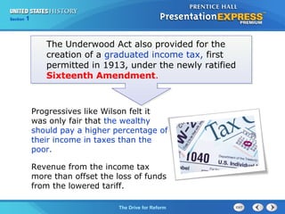Chapter 25 Section 1
The Cold War Begins
Section 1
The Drive for Reform
The Underwood Act also provided for the
creation of a graduated income tax, first
permitted in 1913, under the newly ratified
Sixteenth Amendment.
Progressives like Wilson felt it
was only fair that the wealthy
should pay a higher percentage of
their income in taxes than the
poor.
Revenue from the income tax
more than offset the loss of funds
from the lowered tariff.
 