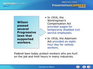 Chapter 25 Section 1
The Cold War Begins
Section 1
The Drive for Reform
Wilson
passed
several
Progressive
laws that
supported
workers.
• In 1916, the
Workingman’s
Compensation Act
provided wages for
temporarily disabled civil
service employees.
• In 1916, the Adamson
Act provided an eight-
hour day for railway
workers.
Federal laws today protect workers who are hurt
on the job and limit hours in many industries.
 