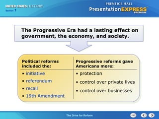 Chapter 25 Section 1
The Cold War Begins
Section 1
The Drive for Reform
Progressive reforms gave
Americans more:
• protection
• control over private lives
• control over businesses
The Progressive Era had a lasting effect on
government, the economy, and society.
Political reforms
included the:
• initiative
• referendum
• recall
• 19th Amendment
 