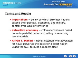 Chapter 25 Section 1
The Cold War Begins
Section 1
The Drive for Reform
Terms and People
• imperialism – policy by which stronger nations
extend their political, economic, and military,
control over weaker territories
• extractive economy – colonial economies based
on an imperialist nation extracting or removing
raw materials
• Alfred T. Mahan – naval historian who advocated
for naval power as the basis for a great nation;
urged the U.S. to build a modern fleet
 