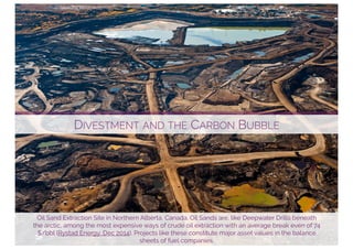 DIVESTMENT AND THE CARBON BUBBLE
Oil Sand Extraction Site in Northern Alberta, Canada. Oil Sands are, like Deepwater Drills beneath
the arctic, among the most expensive ways of crude oil extraction with an average break even of 74
$/bbl (Rystad Energy, Dec 2014). Projects like these constitute major asset values in the balance
sheets of fuel companies.
 