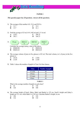 PAPER 1

This question paper has 20 questions. Answer all the questions.



1. The average of the number 6.8, 13.4, and 20.9 is
   A 11.7                           C 14.1
   B 13.7                           D 41.1

2. Find the average of 25 ml, 0.9 l, 402 ml and 1.5 l in ml.
   A 2.827                             C 706.75
   B 282.7                             D 760.75


3.      95 sen
        95 sen        RM12.3
                      RM12.3          RM7.05
                                      RM7.05          RM20.7
                                                      RM20.7
                        0
                        0                               0
                                                        0
     Calculate the average money value of the above.
     A RM40.90                        C RM20.20
     B RM30.25                        D RM10.25

4. The average volume of juice in five glasses is 421 ml. The total volume, in l, of juice in the five
   glasses is
   A 24.26                           C 2.426
   B 21.05                           D 2.105

5. Table 1 shows the number of pupils in Year 4 in four classes.

                                    Class          Number of pupils
                                   4 Cerdik                40
                                   4 Pintas                38
                                   4 Cergas                44
                                   4 Maju                  46

                                               TABLE 1
     What is the average number of pupils in each class?
     A 42                             C 138
     B 126                            D 168

6. The average height of Sunil, Zakry, Bakri and Badrul is 125 cm. Sunil’s height and Zakry’s
   height are 121 cm, while Bakri’s is 142 cm. Calculate Badrul’s height, in cm.
   A 106                              C 126
   B 116                              D 134




                                                  1
 