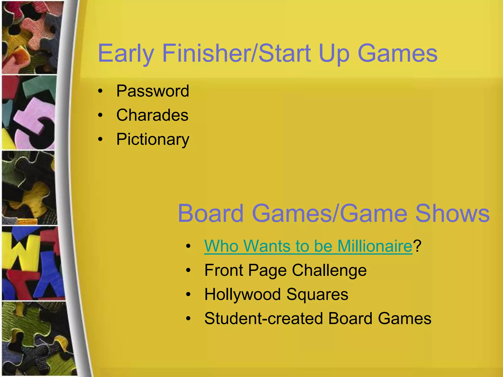 Early Finisher/Start Up Games
• Password
• Charades
• Pictionary
Board Games/Game Shows
• Who Wants to be Millionaire?
• Front Page Challenge
• Hollywood Squares
• Student-created Board Games