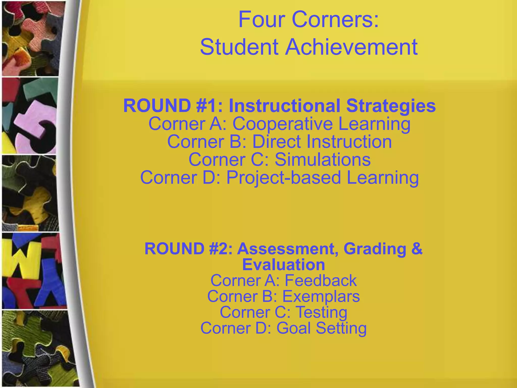 Four Corners:
Student Achievement
ROUND #1: Instructional Strategies
Corner A: Cooperative Learning
Corner B: Direct Instruction
Corner C: Simulations
Corner D: Project-based Learning
ROUND #2: Assessment, Grading &
Evaluation
Corner A: Feedback
Corner B: Exemplars
Corner C: Testing
Corner D: Goal Setting