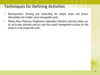 Techniques for Defining Activities
• Decomposition: Dividing and subdividing the project scope and project
deliverables into smaller, more manageable parts.
• Rolling Wave Planning: Progressive elaboration (iterative) planning where you
do not to plan activities until you start the project management process for that
phase is in the project life cycle.
11
 