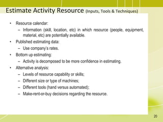 Estimate Activity Resource (Inputs, Tools & Techniques)
• Resource calendar:
– Information (skill, location, etc) in which resource (people, equipment,
material, etc) are potentially available.
• Published estimating data:
– Use company’s rates.
• Bottom up estimating:
– Activity is decomposed to be more confidence in estimating.
• Alternative analysis:
– Levels of resource capability or skills;
– Different size or type of machines;
– Different tools (hand versus automated);
– Make-rent-or-buy decisions regarding the resource.
20
 