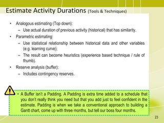 Estimate Activity Durations (Tools & Techniques)
• Analogous estimating (Top down):
– Use actual duration of previous activity (historical) that has similarity.
• Parametric estimating:
– Use statistical relationship between historical data and other variables
(e.g. learning curve);
– The result can become heuristics (experience based technique / rule of
thumb).
• Reserve analysis (buffer):
– Includes contingency reserves.
• A Buffer isn’t a Padding. A Padding is extra time added to a schedule that
you don’t really think you need but that you add just to feel confident in the
estimate. Padding is when we take a conventional approach to building a
Gantt chart, come up with three months, but tell our boss four months.
23
 