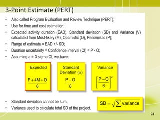 • Also called Program Evaluation and Review Technique (PERT);
• Use for time and cost estimation;
• Expected activity duration (EAD), Standard deviation (SD) and Variance (V)
calculated from Most-likely (M), Optimistic (O), Pessimistic (P);
• Range of estimate = EAD +/- SD;
• Duration uncertainty = Confidence interval (CI) = P - O;
• Assuming a ± 3 sigma CI, we have:
• Standard deviation cannot be sum;
• Variance used to calculate total SD of the project.
3-Point Estimate (PERT)
Expected
6
Ο
4Μ
P 

Standard
Deviation ()
6
Ο
P 
Variance
2
6
Ο
P





 

 variance
SD
24
 