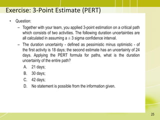 Exercise: 3-Point Estimate (PERT)
• Question:
– Together with your team, you applied 3-point estimation on a critical path
which consists of two activities. The following duration uncertainties are
all calculated in assuming a ± 3 sigma confidence interval.
– The duration uncertainty - defined as pessimistic minus optimistic - of
the first activity is 18 days; the second estimate has an uncertainty of 24
days. Applying the PERT formula for paths, what is the duration
uncertainty of the entire path?
A. 21 days;
B. 30 days;
C. 42 days;
D. No statement is possible from the information given.
25
 