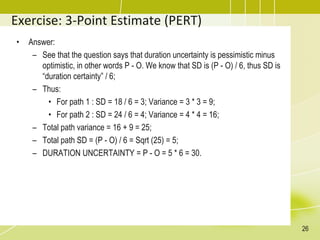 Exercise: 3-Point Estimate (PERT)
• Answer:
– See that the question says that duration uncertainty is pessimistic minus
optimistic, in other words P - O. We know that SD is (P - O) / 6, thus SD is
“duration certainty” / 6;
– Thus:
• For path 1 : SD = 18 / 6 = 3; Variance = 3 * 3 = 9;
• For path 2 : SD = 24 / 6 = 4; Variance = 4 * 4 = 16;
– Total path variance = 16 + 9 = 25;
– Total path SD = (P - O) / 6 = Sqrt (25) = 5;
– DURATION UNCERTAINTY = P - O = 5 * 6 = 30.
26
 