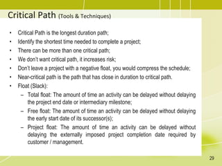 Critical Path (Tools & Techniques)
• Critical Path is the longest duration path;
• Identify the shortest time needed to complete a project;
• There can be more than one critical path;
• We don’t want critical path, it increases risk;
• Don’t leave a project with a negative float, you would compress the schedule;
• Near-critical path is the path that has close in duration to critical path.
• Float (Slack):
– Total float: The amount of time an activity can be delayed without delaying
the project end date or intermediary milestone;
– Free float: The amount of time an activity can be delayed without delaying
the early start date of its successor(s);
– Project float: The amount of time an activity can be delayed without
delaying the externally imposed project completion date required by
customer / management.
29
 