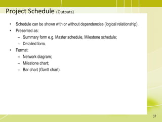 Project Schedule (Outputs)
• Schedule can be shown with or without dependencies (logical relationship).
• Presented as:
– Summary form e.g. Master schedule, Milestone schedule;
– Detailed form.
• Format:
– Network diagram;
– Milestone chart;
– Bar chart (Gantt chart).
37
 