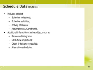 Schedule Data (Outputs)
• Includes at least:
– Schedule milestone;
– Schedule activities;
– Activity attributes;
– Assumptions & Constraints.
• Additional information can be added, such as:
– Resource histograms;
– Cash-flow projections;
– Order & delivery schedules;
– Alternative schedules.
38
 