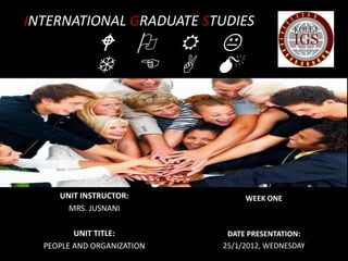 INTERNATIONAL GRADUATE STUDIES
             W O R K
             T E A M
                S



     UNIT INSTRUCTOR:            WEEK ONE
       MRS. JUSNANI

         UNIT TITLE:         DATE PRESENTATION:
  PEOPLE AND ORGANIZATION   25/1/2012, WEDNESDAY
 
