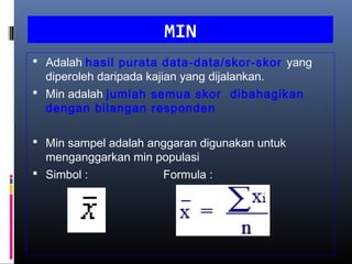MIN
 Adalah hasil purata data-data/skor-skor yang
  diperoleh daripada kajian yang dijalankan.
 Min adalah jumlah semua skor dibahagikan
  dengan bilangan responden

 Min sampel adalah anggaran digunakan untuk
  menganggarkan min populasi
 Simbol :           Formula :
 