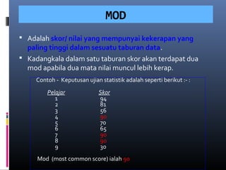 MOD
 Adalah skor/ nilai yang mempunyai kekerapan yang
  paling tinggi dalam sesuatu taburan data.
 Kadangkala dalam satu taburan skor akan terdapat dua
  mod apabila dua mata nilai muncul lebih kerap.
     Contoh - Keputusan ujian statistik adalah seperti berikut :- :
         Pelajar              Skor
            1                 94
            2                 81
            3                 56
            4                 90
            5                 70
            6                 65
            7                 90
            8                 90
            9                 30
     Mod (most common score) ialah 90
 