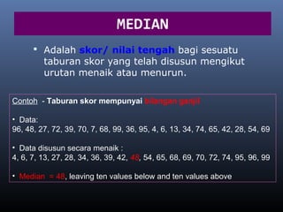 MEDIAN
       Adalah skor/ nilai tengah bagi sesuatu
         taburan skor yang telah disusun mengikut
         urutan menaik atau menurun.

Contoh - Taburan skor mempunyai bilangan ganjil

• Data:
96, 48, 27, 72, 39, 70, 7, 68, 99, 36, 95, 4, 6, 13, 34, 74, 65, 42, 28, 54, 69

• Data disusun secara menaik :
4, 6, 7, 13, 27, 28, 34, 36, 39, 42, 48, 54, 65, 68, 69, 70, 72, 74, 95, 96, 99

• Median = 48, leaving ten values below and ten values above
 