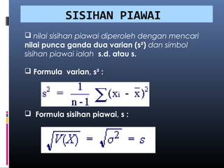 SISIHAN PIAWAI
 nilai sisihan piawai diperoleh dengan mencari
nilai punca ganda dua varian (s²) dan simbol
sisihan piawai ialah s.d. atau s.

 Formula varian, s² :




 Formula sisihan piawai, s :
 