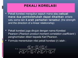 PEKALI KORELASI

 Pekali korelasi mengukur sejauh mana atau sekuat
  mana dua pembolehubah dapat dikaitkan antara
  satu sama lain & arah perkaitan tersebut (the strength
  and the direction of a linear relationship)

 Pekali korelasi juga dirujuk dengan nama Korelasi
  Pearson (Pearson product moment correlation coefficient )
  penghormatan diberi kepada Karl Pearson.
 Formula menentukan nilai pekali korelasi (r) ialah :
 