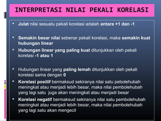 INTERPRETASI NILAI PEKALI KORELASI
 Julat nilai sesuatu pekali korelasi adalah antara +1 dan -1


 Semakin besar nilai sebenar pekali korelasi, maka semakin kuat
   hubungan linear
 Hubungan linear yang paling kuat ditunjukkan oleh pekali
   korelasi -1 atau 1

 Hubungan linear yang paling lemah ditunjukkan oleh pekali
   korelasi sama dengan 0
 Korelasi positif bermaksud sekiranya nilai satu pebolehubah
   meningkat atau menjadi lebih besar, maka nilai pembolehubah
   yang lagi satu juga akan meningkat atau menjadi besar
 Korelasi negatif bermaksud sekiranya nilai satu pembolehubah
   meningkat atau menjadi lebih besar, maka nilai pembolehubah
   yang lagi satu akan mengecil
 