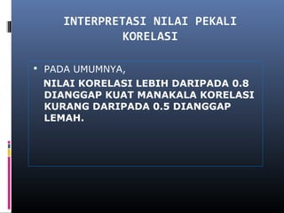 INTERPRETASI NILAI PEKALI
             KORELASI

 PADA UMUMNYA,
 NILAI KORELASI LEBIH DARIPADA 0.8
 DIANGGAP KUAT MANAKALA KORELASI
 KURANG DARIPADA 0.5 DIANGGAP
 LEMAH.
 