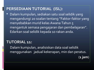 PERSEDIAAN TUTORIAL (ISL):
 Dalam kumpulan, sediakan satu soal selidik yang
  mengandungi 20 soalan tentang ”Faktor-faktor yang
  menyebabkan murid kelas Awana Tahun 5
  mengantuk semasa pengajaran dan pembelajaran”.
  Edarkan soal selidik kepada 10 rakan anda.

TUTORIAL 11:
  Dalam kumpulan, analisiskan data soal selidik
  menggunakan jadual kekerapan, min dan peratus.
                                               (1 jam)
 