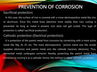 PREVENTION OF CORROSION
Sacrificial protection:
In this case, the surface of iron is covered with a more electropositive metal like zinc
or aluminum. Since this metal loses electrons more readily than iron, rusting is
prevented. As long as metal is present, iron does not get rusted. This type of
protection is called ‘sacrificial production’.
Cathodic protection (Electrical protection):
It is protection of the parent metal from corrosion by connecting with a more active
metal like Mg, Al, Zn etc. The more electropositive (active) metal acts like anode
(supplies electrons) and parent metal acts like cathode (receives electrons). Thus,
connected metal undergoes corrosion thereby protecting the parent metal from
corrosion by turning it as a cathode. Hence, the method is called ‘cathodic protection’.
 